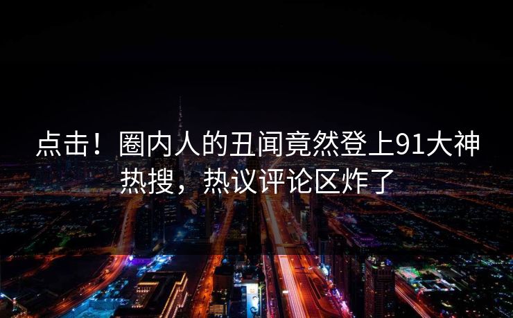 点击！圈内人的丑闻竟然登上91大神热搜，热议评论区炸了