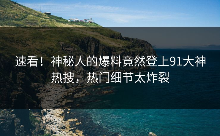 速看！神秘人的爆料竟然登上91大神热搜，热门细节太炸裂