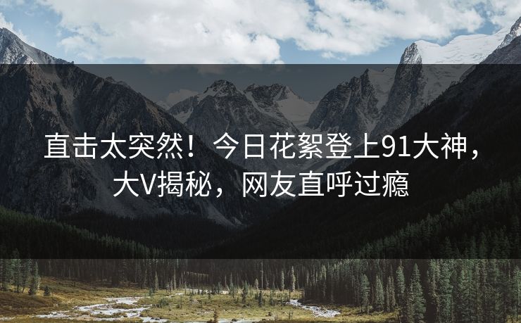直击太突然！今日花絮登上91大神，大V揭秘，网友直呼过瘾