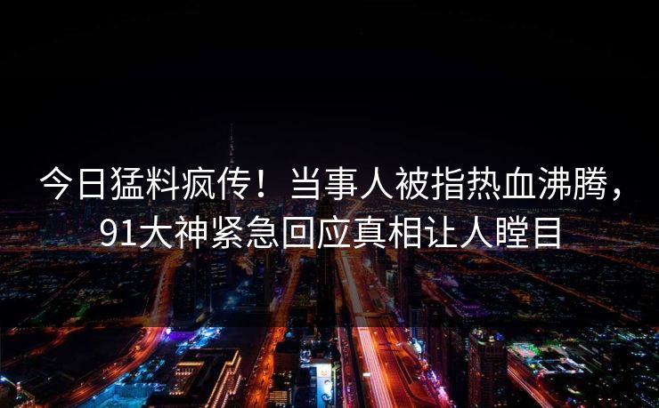 今日猛料疯传！当事人被指热血沸腾，91大神紧急回应真相让人瞠目