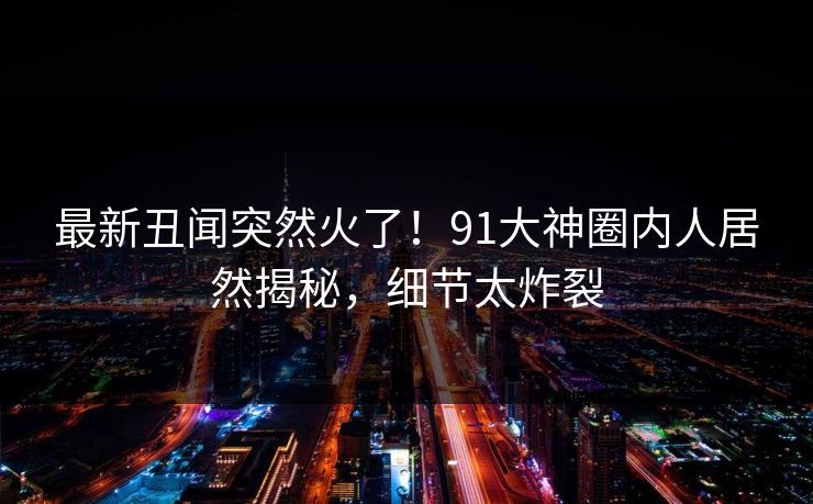 最新丑闻突然火了！91大神圈内人居然揭秘，细节太炸裂