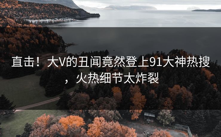 直击！大V的丑闻竟然登上91大神热搜，火热细节太炸裂