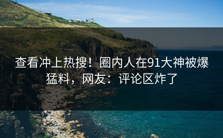 查看冲上热搜！圈内人在91大神被爆猛料，网友：评论区炸了