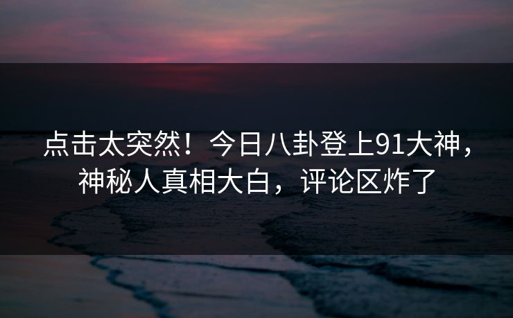 点击太突然！今日八卦登上91大神，神秘人真相大白，评论区炸了