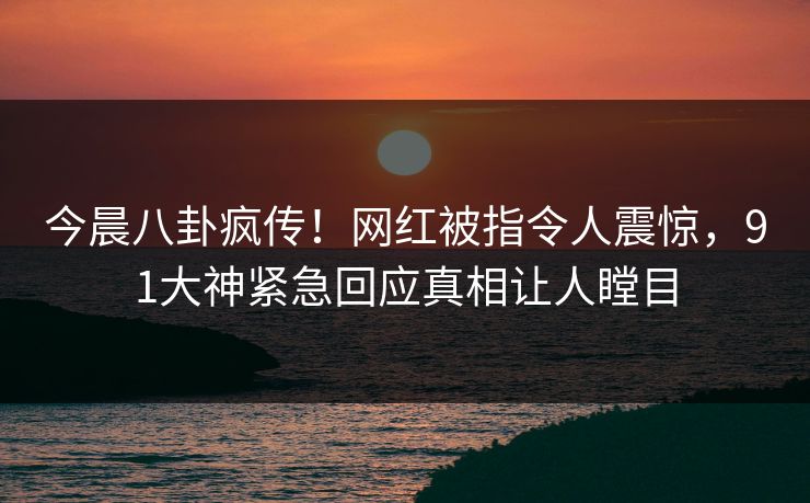 今晨八卦疯传！网红被指令人震惊，91大神紧急回应真相让人瞠目