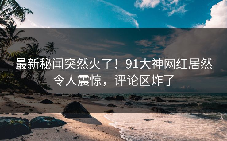 最新秘闻突然火了！91大神网红居然令人震惊，评论区炸了