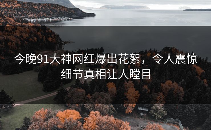 今晚91大神网红爆出花絮，令人震惊细节真相让人瞠目