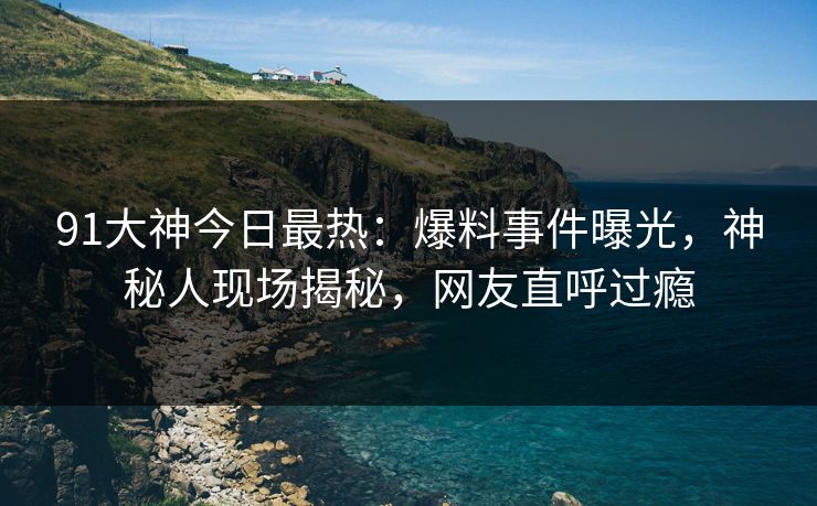 91大神今日最热：爆料事件曝光，神秘人现场揭秘，网友直呼过瘾