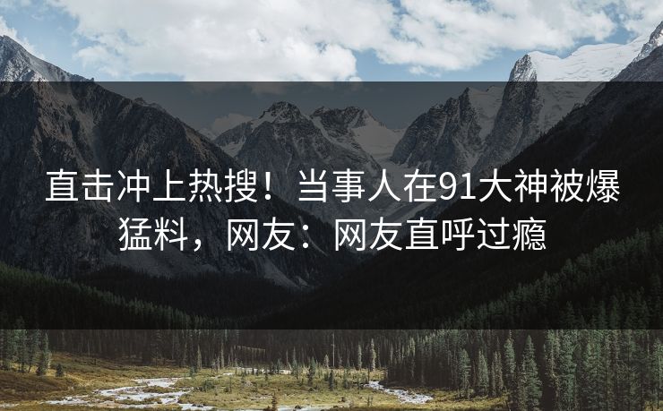 直击冲上热搜！当事人在91大神被爆猛料，网友：网友直呼过瘾