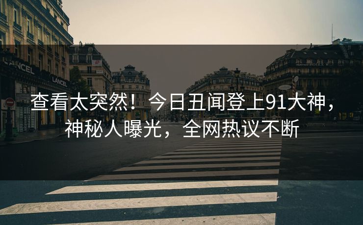 查看太突然！今日丑闻登上91大神，神秘人曝光，全网热议不断