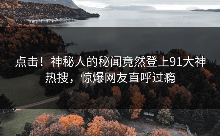 点击！神秘人的秘闻竟然登上91大神热搜，惊爆网友直呼过瘾