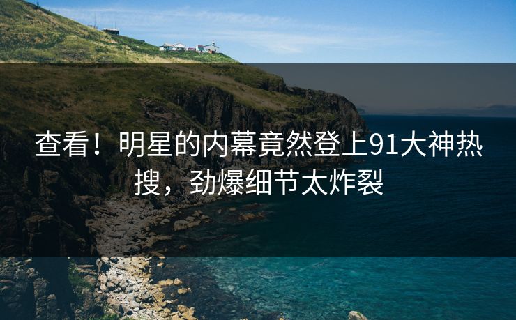 查看！明星的内幕竟然登上91大神热搜，劲爆细节太炸裂
