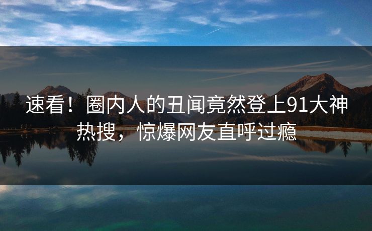 速看！圈内人的丑闻竟然登上91大神热搜，惊爆网友直呼过瘾