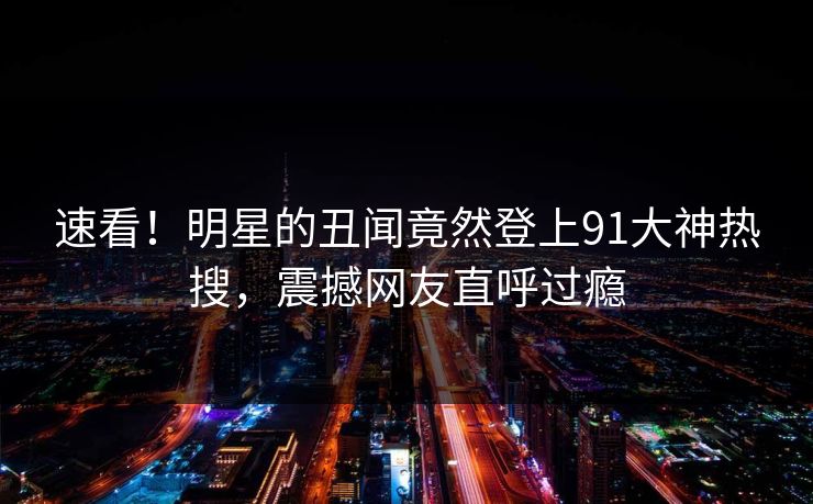 速看！明星的丑闻竟然登上91大神热搜，震撼网友直呼过瘾