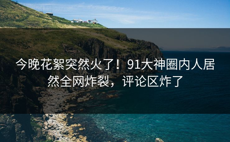 今晚花絮突然火了！91大神圈内人居然全网炸裂，评论区炸了