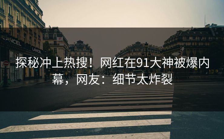 探秘冲上热搜！网红在91大神被爆内幕，网友：细节太炸裂