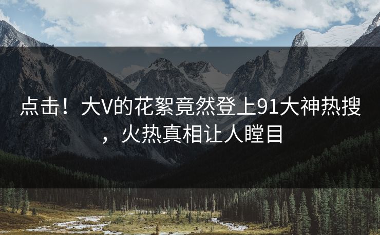 点击！大V的花絮竟然登上91大神热搜，火热真相让人瞠目