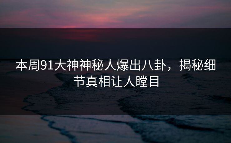 本周91大神神秘人爆出八卦，揭秘细节真相让人瞠目