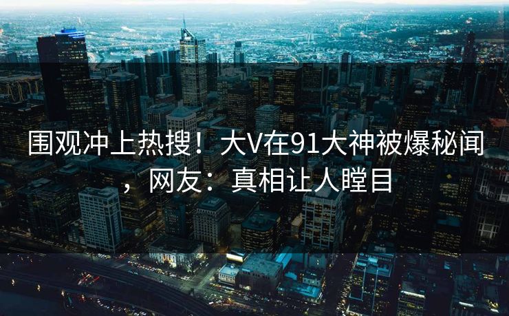 围观冲上热搜！大V在91大神被爆秘闻，网友：真相让人瞠目