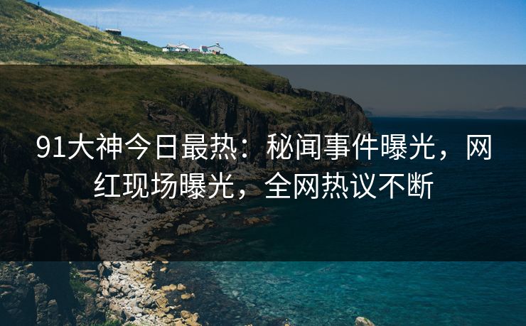 91大神今日最热：秘闻事件曝光，网红现场曝光，全网热议不断