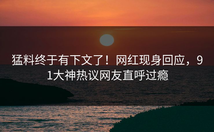 猛料终于有下文了！网红现身回应，91大神热议网友直呼过瘾