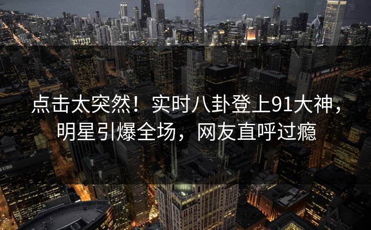 点击太突然！实时八卦登上91大神，明星引爆全场，网友直呼过瘾