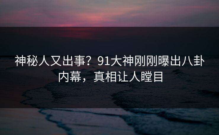 神秘人又出事？91大神刚刚曝出八卦内幕，真相让人瞠目