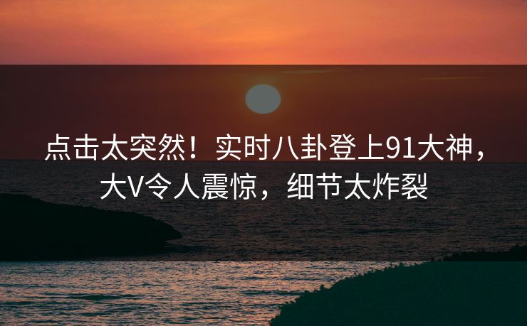 点击太突然！实时八卦登上91大神，大V令人震惊，细节太炸裂