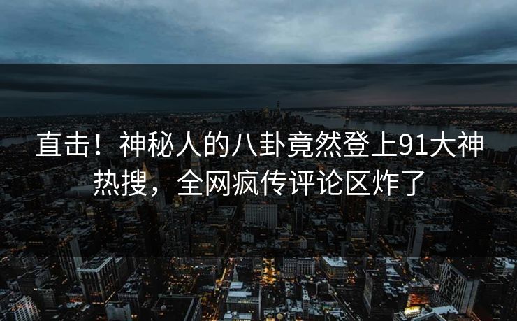 直击！神秘人的八卦竟然登上91大神热搜，全网疯传评论区炸了