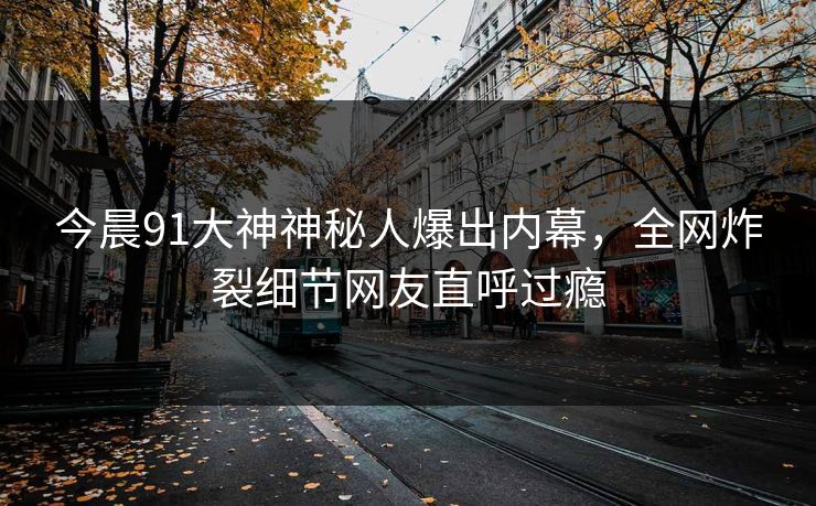 今晨91大神神秘人爆出内幕，全网炸裂细节网友直呼过瘾