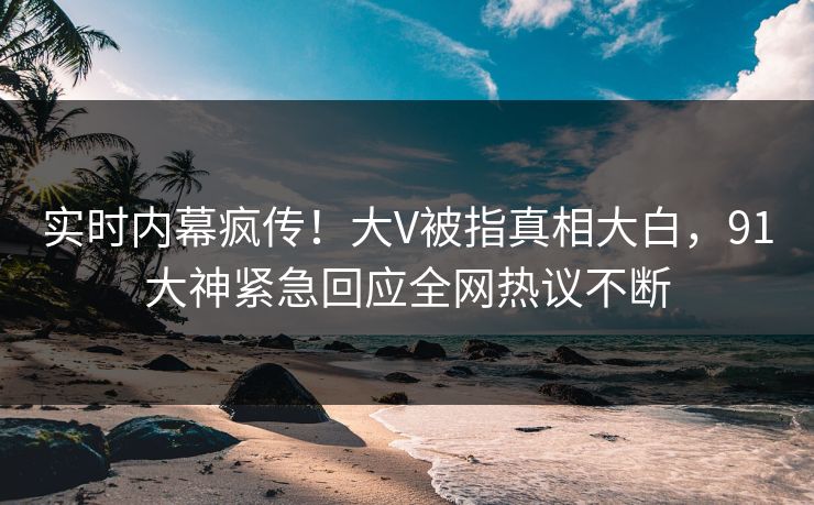 实时内幕疯传！大V被指真相大白，91大神紧急回应全网热议不断