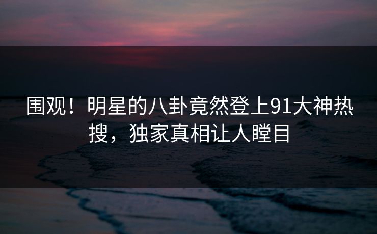 围观！明星的八卦竟然登上91大神热搜，独家真相让人瞠目