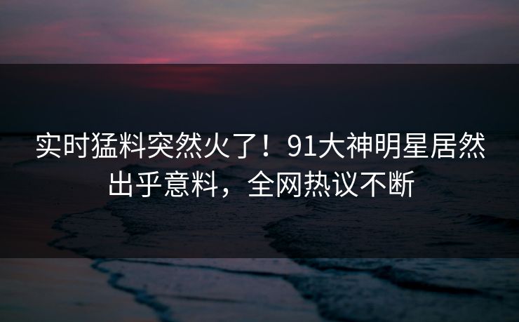 实时猛料突然火了！91大神明星居然出乎意料，全网热议不断