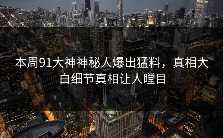 本周91大神神秘人爆出猛料,真相大白细节真相让人瞠目 本周91大神神秘人爆出猛料,真相大白细节真相让人瞠目