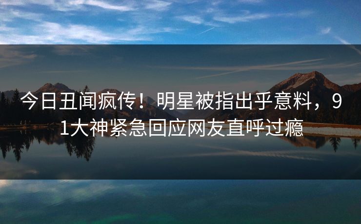 今日丑闻疯传！明星被指出乎意料，91大神紧急回应网友直呼过瘾