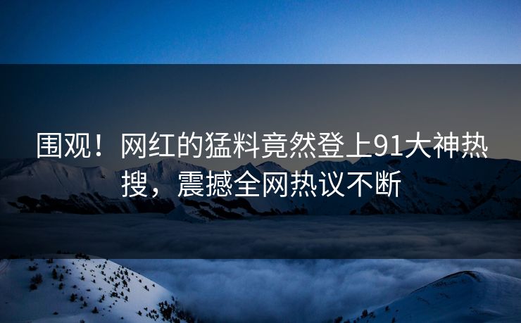 围观！网红的猛料竟然登上91大神热搜，震撼全网热议不断