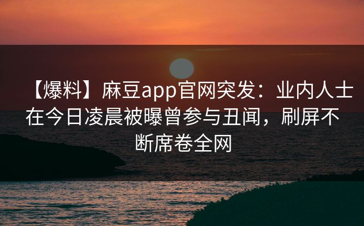 【爆料】麻豆app官网突发：业内人士在今日凌晨被曝曾参与丑闻，刷屏不断席卷全网