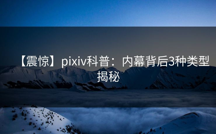 【震惊】pixiv科普：内幕背后3种类型揭秘