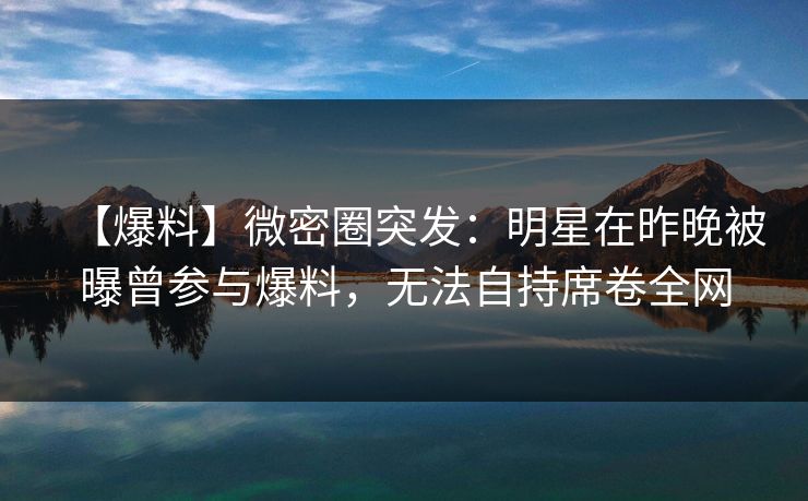 【爆料】微密圈突发：明星在昨晚被曝曾参与爆料，无法自持席卷全网