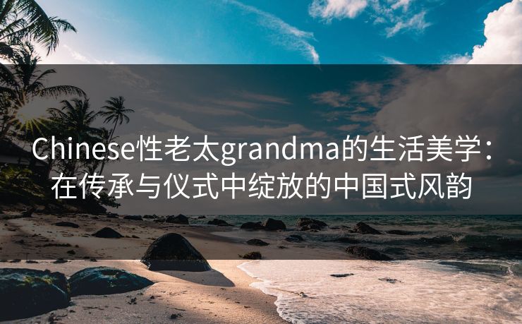Chinese性老太grandma的生活美学：在传承与仪式中绽放的中国式风韵