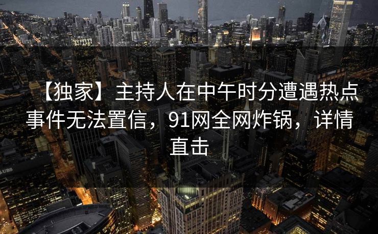 【独家】主持人在中午时分遭遇热点事件无法置信，91网全网炸锅，详情直击