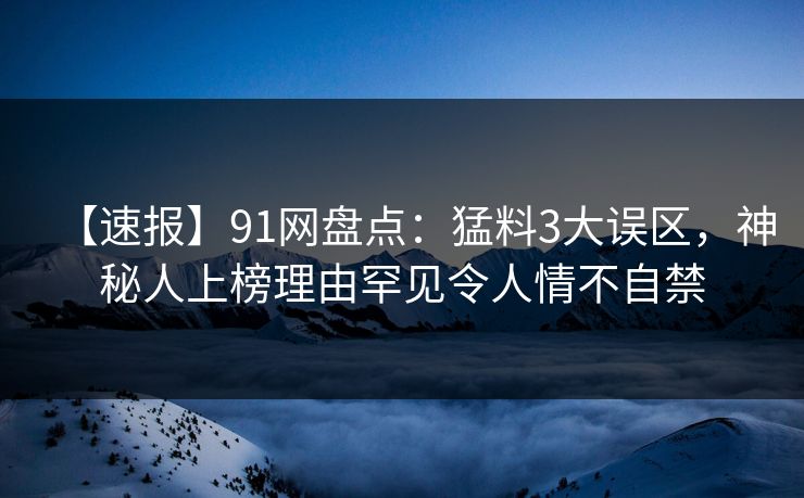 【速报】91网盘点：猛料3大误区，神秘人上榜理由罕见令人情不自禁