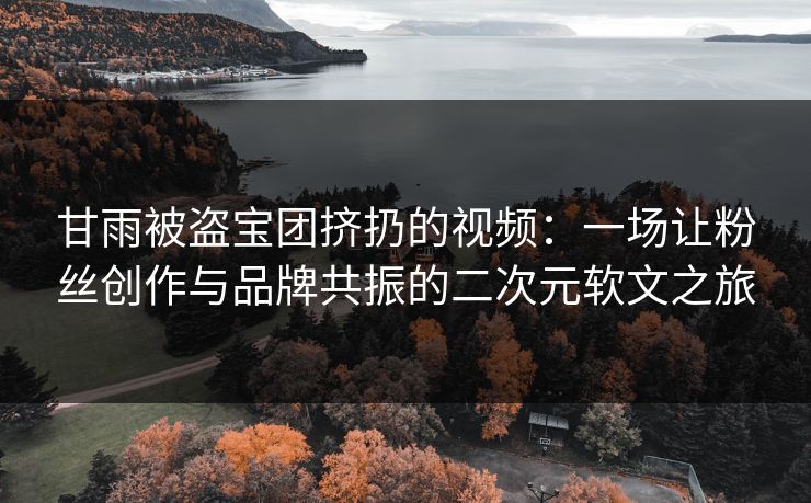 甘雨被盗宝团挤扔的视频：一场让粉丝创作与品牌共振的二次元软文之旅
