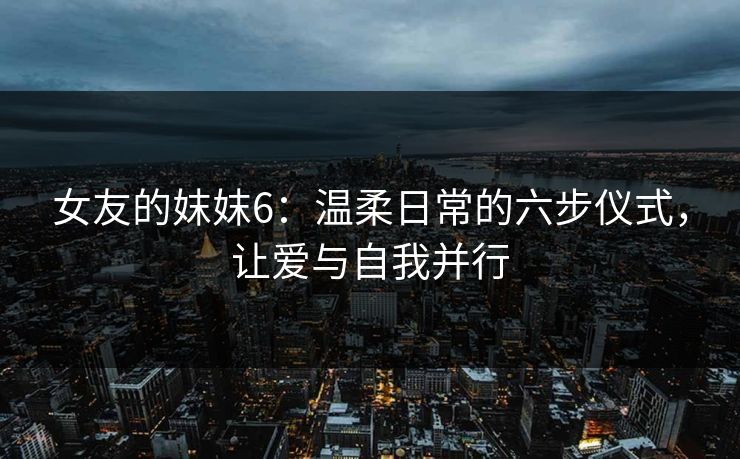 女友的妺妺6：温柔日常的六步仪式，让爱与自我并行
