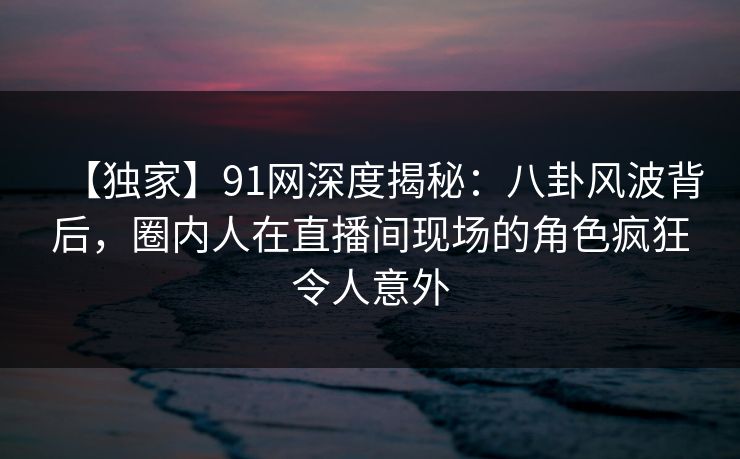 【独家】91网深度揭秘：八卦风波背后，圈内人在直播间现场的角色疯狂令人意外