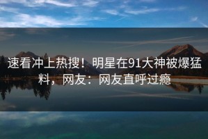 速看冲上热搜！明星在91大神被爆猛料，网友：网友直呼过瘾