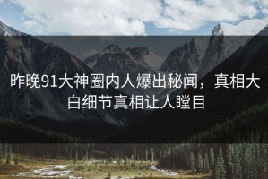 昨晚91大神圈内人爆出秘闻，真相大白细节真相让人瞠目