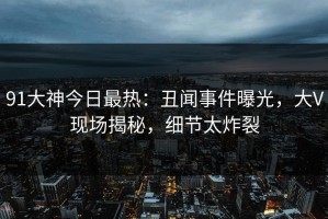 91大神今日最热：丑闻事件曝光，大V现场揭秘，细节太炸裂