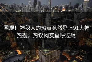 围观！神秘人的热点竟然登上91大神热搜，热议网友直呼过瘾