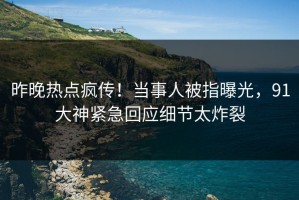 昨晚热点疯传！当事人被指曝光，91大神紧急回应细节太炸裂